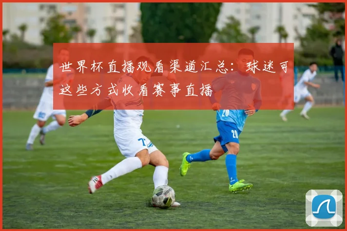 世界杯直播观看渠道汇总：球迷可这些方式收看赛事直播