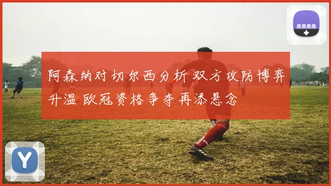 阿森纳对切尔西分析 双方攻防博弈升温 欧冠资格争夺再添悬念