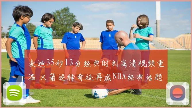 麦迪35秒13分经典时刻高清视频重温 火箭逆转奇迹再成NBA经典话题