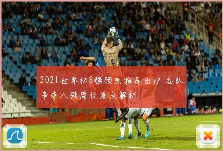 2021世界杯8强预测推荐出炉 各队争夺八强席位看点解析