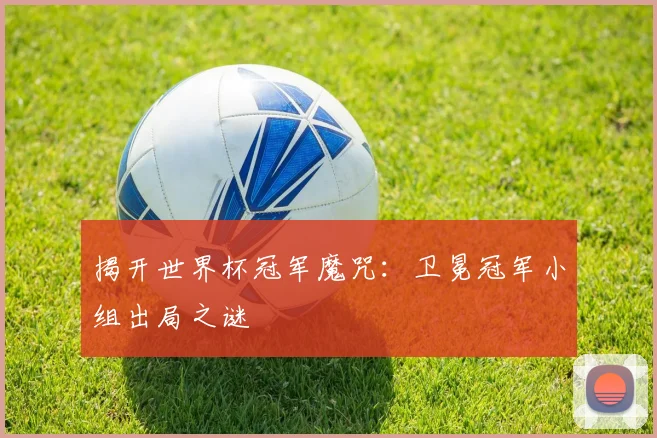 揭开世界杯冠军魔咒：卫冕冠军小组出局之谜