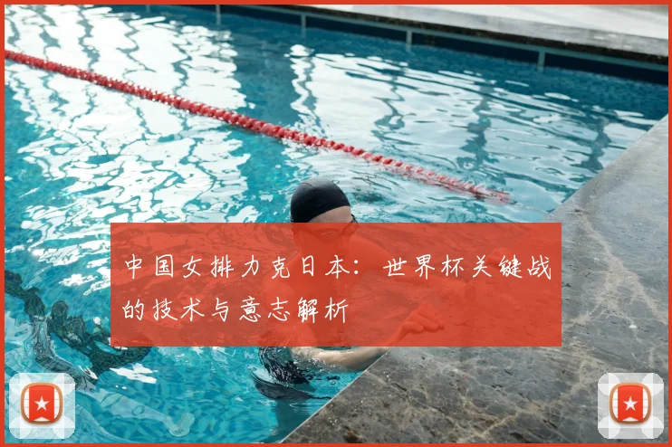 中国女排力克日本：世界杯关键战的技术与意志解析