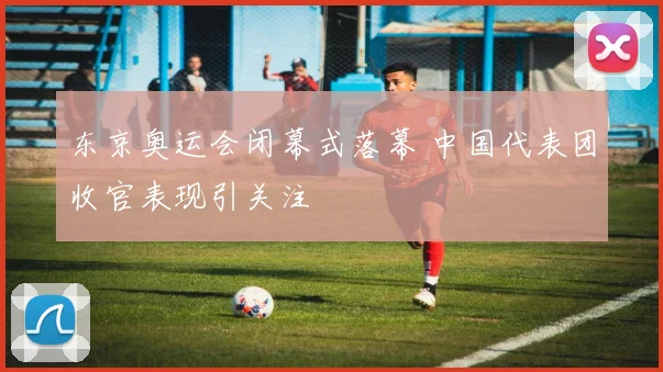 东京奥运会闭幕式落幕 中国代表团收官表现引关注