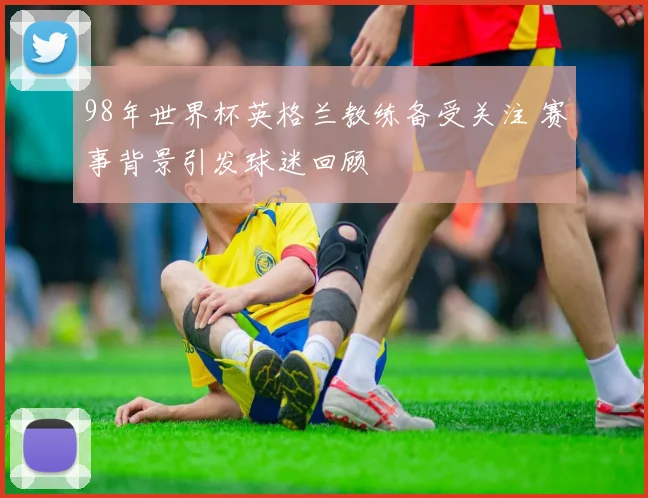 98年世界杯英格兰教练备受关注 赛事背景引发球迷回顾