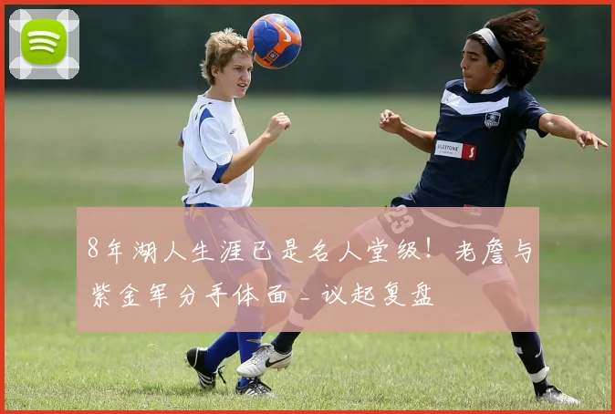 8年湖人生涯已是名人堂级！老詹与紫金军分手体面 _ 议起复盘