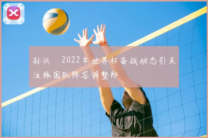 孙兴慜2022年世界杯备战动态引关注韩国队阵容调整即