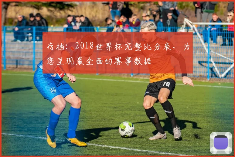 存档：2018世界杯完整比分表，为您呈现最全面的赛事数据