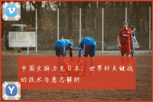 中国女排力克日本：世界杯关键战的技术与意志解析