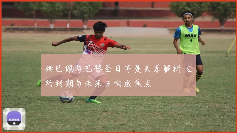 姆巴佩与巴黎圣日耳曼关系解析 合约到期与未来去向成焦点