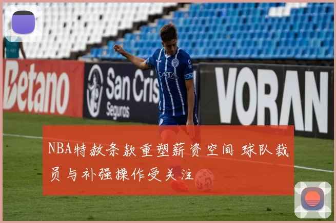 NBA特赦条款重塑薪资空间 球队裁员与补强操作受关注