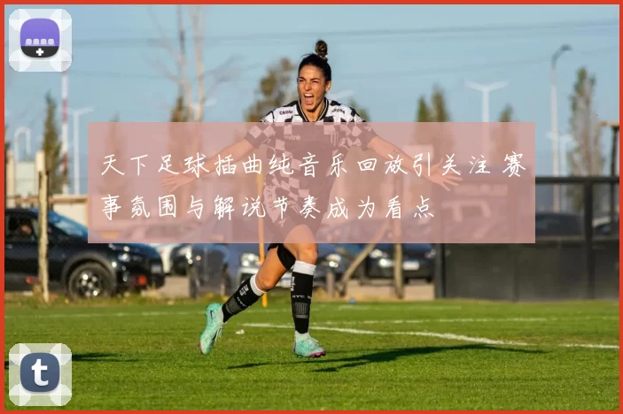 天下足球插曲纯音乐回放引关注 赛事氛围与解说节奏成为看点