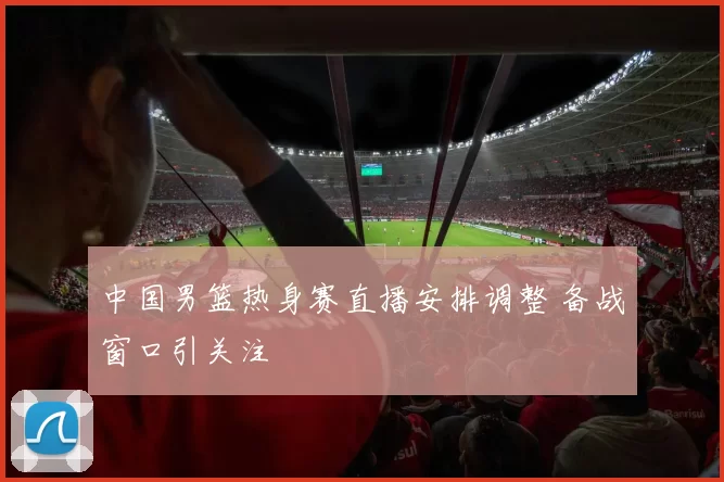 中国男篮热身赛直播安排调整 备战窗口引关注