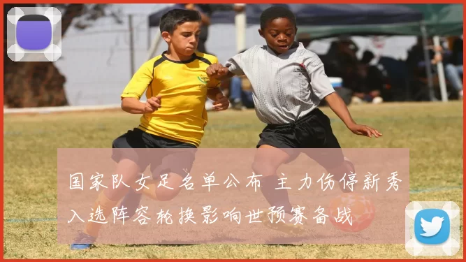 国家队女足名单公布 主力伤停新秀入选阵容轮换影响世预赛备战