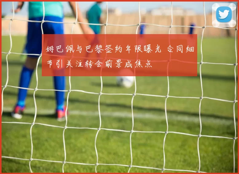 姆巴佩与巴黎签约年限曝光 合同细节引关注转会前景成焦点