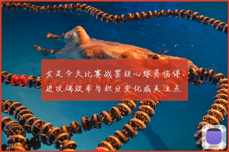女足今天比赛战罢核心球员伤停、进攻端效率与积分变化成关注点