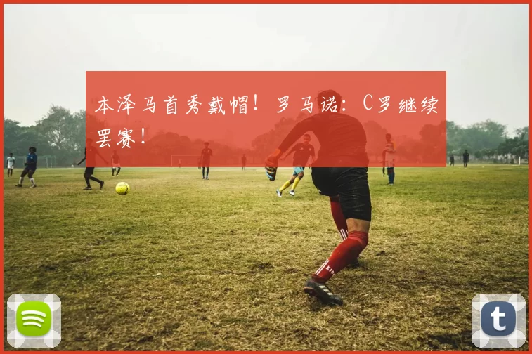 本泽马首秀戴帽！罗马诺：C罗继续罢赛！