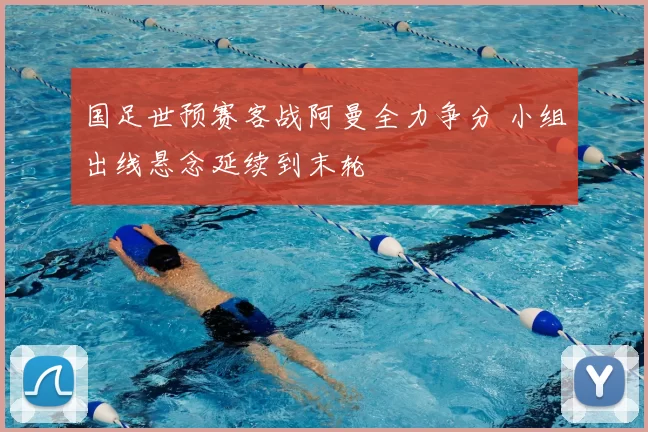 国足世预赛客战阿曼全力争分 小组出线悬念延续到末轮