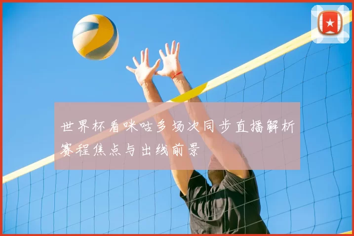 世界杯看咪咕多场次同步直播解析赛程焦点与出线前景