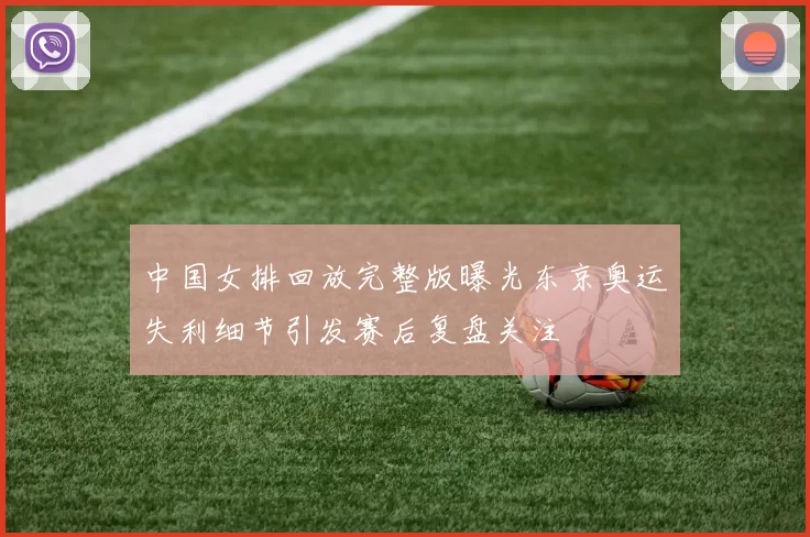 中国女排回放完整版曝光东京奥运失利细节引发赛后复盘关注
