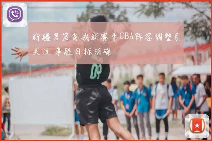 新疆男篮备战新赛季CBA阵容调整引关注 争胜目标明确