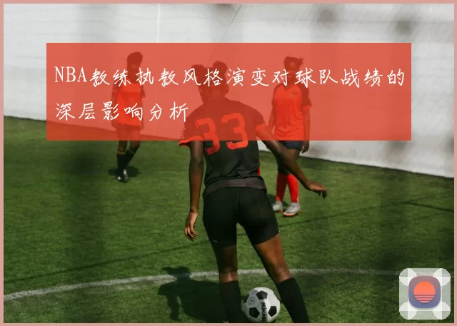 NBA教练执教风格演变对球队战绩的深层影响分析