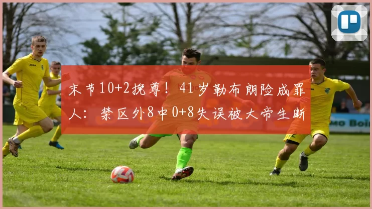 末节10+2挽尊！41岁勒布朗险成罪人：禁区外8中0+8失误被大帝生断