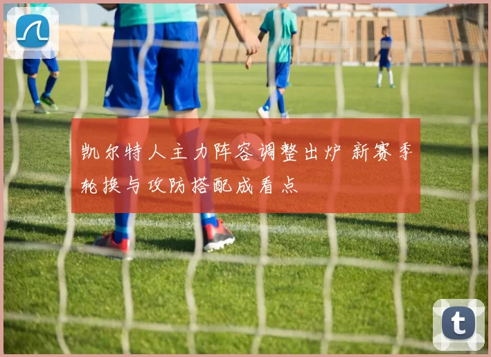 凯尔特人主力阵容调整出炉 新赛季轮换与攻防搭配成看点