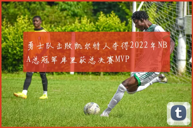 勇士队击败凯尔特人夺得2022年NBA总冠军库里获总决赛MVP