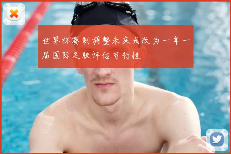 世界杯赛制调整未来或改为一年一届国际足联评估可行性