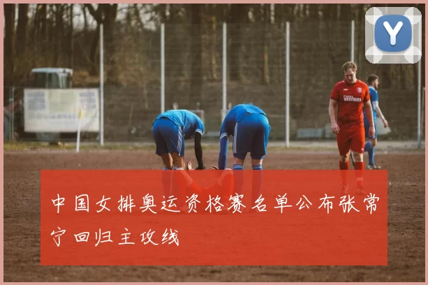 中国女排奥运资格赛名单公布张常宁回归主攻线