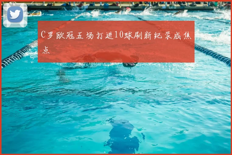 C罗欧冠五场打进10球刷新纪录成焦点