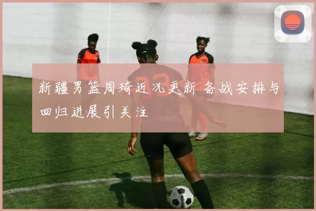 新疆男篮周琦近况更新 备战安排与回归进展引关注