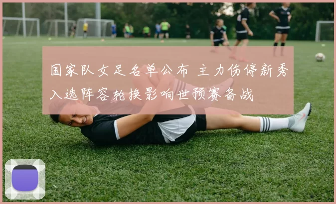 国家队女足名单公布 主力伤停新秀入选阵容轮换影响世预赛备战