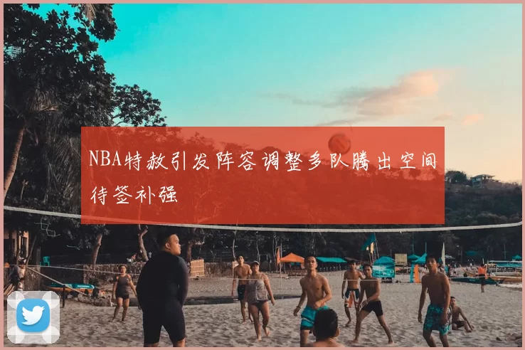 NBA特赦引发阵容调整多队腾出空间待签补强