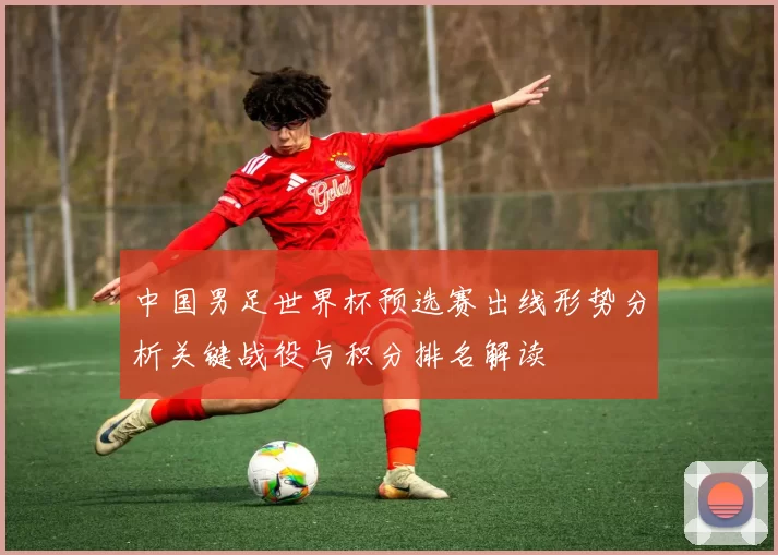 中国男足世界杯预选赛出线形势分析关键战役与积分排名解读