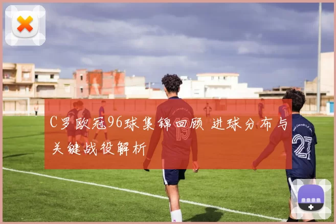 C罗欧冠96球集锦回顾 进球分布与关键战役解析