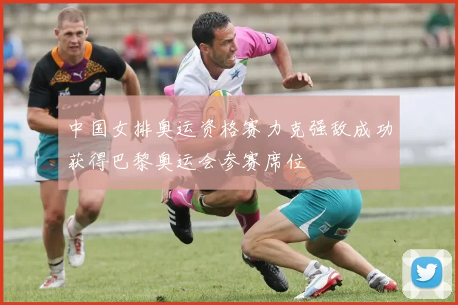 中国女排奥运资格赛力克强敌成功获得巴黎奥运会参赛席位