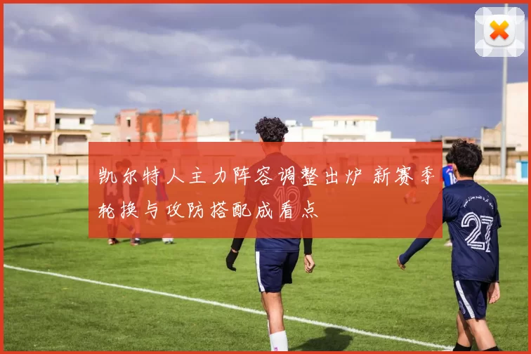 凯尔特人主力阵容调整出炉 新赛季轮换与攻防搭配成看点