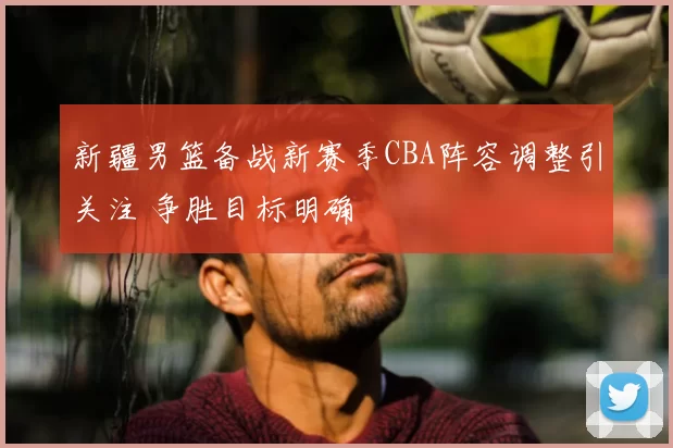 新疆男篮备战新赛季CBA阵容调整引关注 争胜目标明确