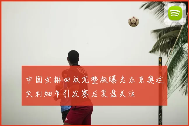 中国女排回放完整版曝光东京奥运失利细节引发赛后复盘关注