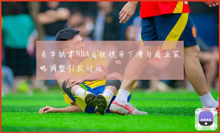 肖华执掌NBA后收视率下滑与商业策略调整引发讨论