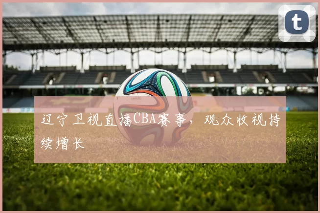 辽宁卫视直播CBA赛事，观众收视持续增长