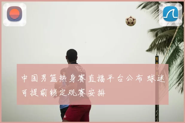 中国男篮热身赛直播平台公布 球迷可提前锁定观赛安排