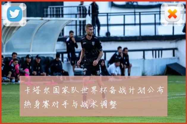 卡塔尔国家队世界杯备战计划公布热身赛对手与战术调整