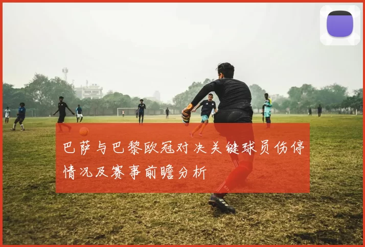 巴萨与巴黎欧冠对决关键球员伤停情况及赛事前瞻分析