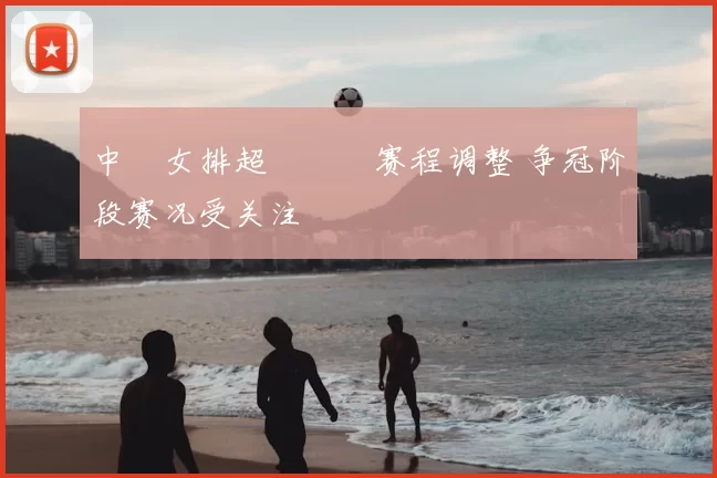 中國女排超級聯賽赛程调整 争冠阶段赛况受关注