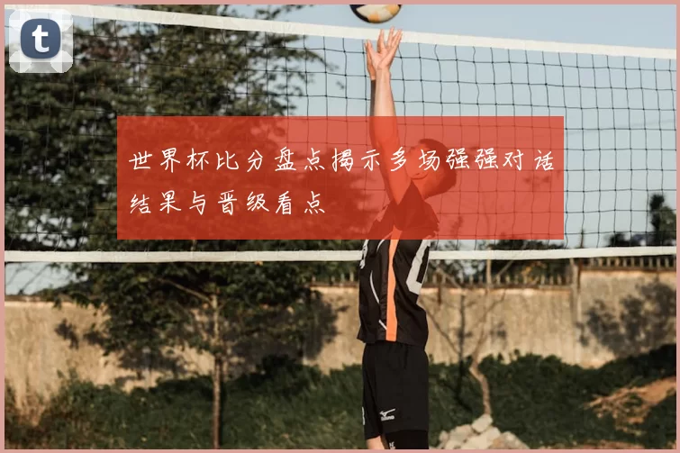世界杯比分盘点揭示多场强强对话结果与晋级看点