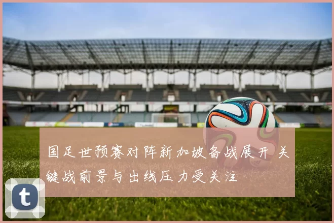 国足世预赛对阵新加坡备战展开 关键战前景与出线压力受关注
