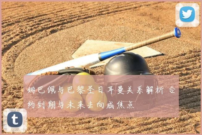 姆巴佩与巴黎圣日耳曼关系解析 合约到期与未来去向成焦点