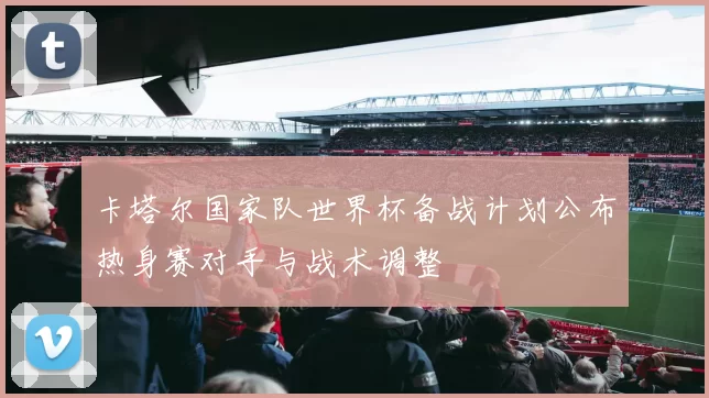 卡塔尔国家队世界杯备战计划公布热身赛对手与战术调整